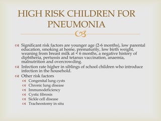 
 Significant risk factors are younger age (2-6 months), low parental
education, smoking at home, prematurity, low birth weight,
weaning from breast milk at < 6 months, a negative history of
diphtheria, pertussis and tetanus vaccination, anaemia,
malnutrition and overcrowding.
 Infection rate higher in siblings of school children who introduce
infection in the household.
 Other risk factors
 Congenital lung cysts
 Chronic lung disease
 Immunodeficiency
 Cystic fibrosis
 Sickle cell disease
 Tracheostomy in situ
HIGH RISK CHILDREN FOR
PNEUMONIA
 