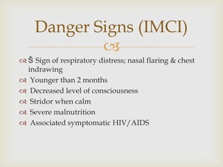 
 Š Sign of respiratory distress; nasal flaring & chest
indrawing
 Younger than 2 months
 Decreased level of consciousness
 Stridor when calm
 Severe malnutrition
 Associated symptomatic HIV/AIDS
Danger Signs (IMCI)
 