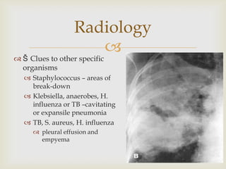 
 Š Clues to other specific
organisms
 Staphylococcus – areas of
break-down
 Klebsiella, anaerobes, H.
influenza or TB –cavitating
or expansile pneumonia
 TB, S. aureus, H. influenza
 pleural effusion and
empyema
Radiology
 