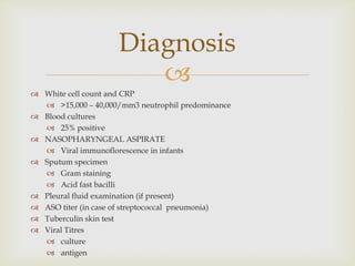 
 White cell count and CRP
 >15,000 – 40,000/mm3 neutrophil predominance
 Blood cultures
 25% positive
 NASOPHARYNGEAL ASPIRATE
 Viral immunoflorescence in infants
 Sputum specimen
 Gram staining
 Acid fast bacilli
 Pleural fluid examination (if present)
 ASO titer (in case of streptococcal pneumonia)
 Tuberculin skin test
 Viral Titres
 culture
 antigen
Diagnosis
 