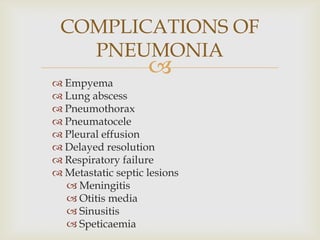 
 Empyema
 Lung abscess
 Pneumothorax
 Pneumatocele
 Pleural effusion
 Delayed resolution
 Respiratory failure
 Metastatic septic lesions
 Meningitis
 Otitis media
 Sinusitis
 Speticaemia
COMPLICATIONS OF
PNEUMONIA
 