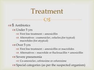 
 Š Antibiotics
 Under 5 yrs
 First line treatment :- amoxicillin
 Alternatives : coamoxiclav, cefaclor,(for typical)
macrolides (for atypical)
 Over 5 yrs
 First line treatment :- amoxicillin or macrolides
 Alternatives :- macrolide or flucloxacillin + amoxicillin
 Severe pneumonia
 Co-amoxiclav, cefotaxime or cefuroxime
 Special categories (as per the suspected organism)
Treatment
 