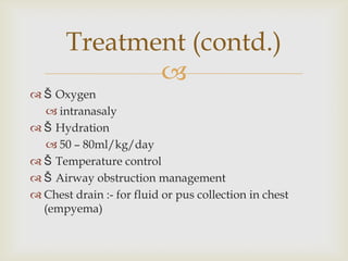 
 Š Oxygen
 intranasaly
 Š Hydration
 50 – 80ml/kg/day
 Š Temperature control
 Š Airway obstruction management
 Chest drain :- for fluid or pus collection in chest
(empyema)
Treatment (contd.)
 