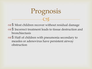 
 Š Most children recover without residual damage
 Š Incorrect treatment leads to tissue destruction and
bronchiectasis
 Š Half of children with pneumonia secondary to
measles or adenovirus have persistent airway
obstruction
Prognosis
 