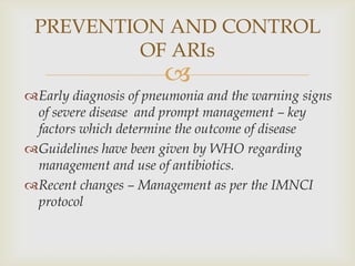 
Early diagnosis of pneumonia and the warning signs
of severe disease and prompt management – key
factors which determine the outcome of disease
Guidelines have been given by WHO regarding
management and use of antibiotics.
Recent changes – Management as per the IMNCI
protocol
PREVENTION AND CONTROL
OF ARIs
 
