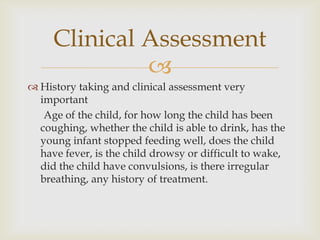 
 History taking and clinical assessment very
important
Age of the child, for how long the child has been
coughing, whether the child is able to drink, has the
young infant stopped feeding well, does the child
have fever, is the child drowsy or difficult to wake,
did the child have convulsions, is there irregular
breathing, any history of treatment.
Clinical Assessment
 