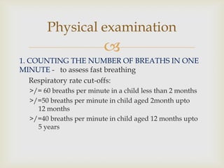 
1. COUNTING THE NUMBER OF BREATHS IN ONE
MINUTE - to assess fast breathing
Respiratory rate cut-offs:
>/= 60 breaths per minute in a child less than 2 months
>/=50 breaths per minute in child aged 2month upto
12 months
>/=40 breaths per minute in child aged 12 months upto
5 years
Physical examination
 