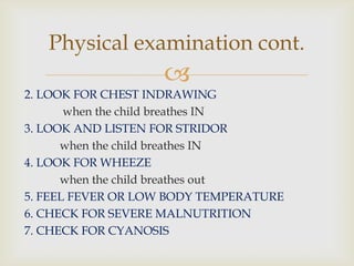 
2. LOOK FOR CHEST INDRAWING
when the child breathes IN
3. LOOK AND LISTEN FOR STRIDOR
when the child breathes IN
4. LOOK FOR WHEEZE
when the child breathes out
5. FEEL FEVER OR LOW BODY TEMPERATURE
6. CHECK FOR SEVERE MALNUTRITION
7. CHECK FOR CYANOSIS
Physical examination cont.
 