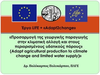 Έργο LIFE + «Adapt2change»
«Προσαρμογή της γεωργικής παραγωγής
στην κλιματική αλλαγή και στους
περιορισμένους υδατικούς πόρους»
(Adapt agricultural production to climate
change and limited water supply)»
Δρ. Πολύκαρπος Πολυκάρπου, ΠΛΓΕ

 