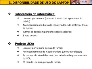 3. DISPONIBILIDADE DE USO DO LAPTOP


   Laboratório de informática:
        Uma vez por semana (todas as turmas com agendamento
         prévio)
        Acompanhamento direto do coordenador e do professor titular
         da turma;
        Turmas se deslocam para um espaço específico
        1 hora de aula


   Projeto UCA:
        Uma vez por semana para cada turma;
        Acompanhamento da Coordenadora junto ao professor;
        As turmas são atendidas tanto em sala de aula quanto na sala
         do UCA;
        60 minutos de aula para cada turma.
 