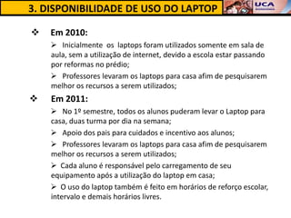 3. DISPONIBILIDADE DE USO DO LAPTOP

   Em 2010:
     Inicialmente os laptops foram utilizados somente em sala de
    aula, sem a utilização de internet, devido a escola estar passando
    por reformas no prédio;
     Professores levaram os laptops para casa afim de pesquisarem
    melhor os recursos a serem utilizados;
   Em 2011:
     No 1º semestre, todos os alunos puderam levar o Laptop para
    casa, duas turma por dia na semana;
     Apoio dos pais para cuidados e incentivo aos alunos;
     Professores levaram os laptops para casa afim de pesquisarem
    melhor os recursos a serem utilizados;
     Cada aluno é responsável pelo carregamento de seu
    equipamento após a utilização do laptop em casa;
     O uso do laptop também é feito em horários de reforço escolar,
    intervalo e demais horários livres.
 