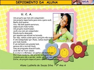 DEPOIMENTO DA ALUNA


         U. C. A.
Um projeto que tem até computador.
Um projeto importante para mim e para você,
Basta você querer.
Uca, tão bom quanto pururuca,
especial pra toda turma.
Um projeto incentivador,
você e eu com um computador.
Escola muito desejada,
por aqueles que moram na baixada.
Por isso, vamos cuidar para o projeto não acabar.
É Um Computador por Aluno, vamos mostrar
pra todo mundo.
É um netbook com grande look,
parece até o incrível Huck.
Com um programa diversificado,
você não vai ficar calado.
É o Linux e o Metasys, vai gastar até menos giz.
Ele é bem moderno, não precisa usar caderno.
Cuidado para não o perder, senão vai ficar sem seu dever.
Enfim, um projeto especial para o Ensino Fundamental.


        Aluna: Ludimila de Souza Silva - 9º Ano A
 