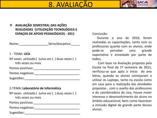 8. AVALIAÇÃO

 AVALIAÇÃO SEMESTRAL DAS AÇÕES
  REALIZADAS (UTILIZAÇÃO TECNOLÓGICA E
  ESPAÇOS DE APOIO PEDAGÓGICO) - 2011              Conclusão:
                                                       Durante o ano de 2010, foram
Nome:_________________Série/disciplina:_____       realizadas as capacitações, tanto com os
                                                   professores quanto com os alunos, onde
                                                   pode-se       perceber     uma      grande
1 - TEMA: UCA                                      expectativa e ansiedade por parte de
Nº vezes utilizado ( )uma vez ( ) duas vezes ( )   todos;
     três vezes ou mais                                 Com base na Avaliação proposta pela
Pontos positivos:___________________________       Escola no final do 1º semestre de 2011,
Pontos negativos:__________________________        verificou-se que após o início do ano
                                                   letivo, quando os alunos começaram a
Sugestões:________________________________         utilizar os Laptops, tanto na escola como
                                                   em casa para a realização das atividades
2-TEMA: Laboratório de Informática                 propostas , com o auxílio dos professores
Nº vezes utilizado ( )uma vez ( ) duas vezes ( )   e da coordenadora do Uca, houve maior
    três vezes ou mais                             interesse e desenvolvimento do aluno no
Pontos positivos:___________________________       âmbito educacional, bem como favorecer
                                                   a inclusão digital de grande parte desses
Pontos negativos:__________________________        alunos .
Sugestões:________________________________
 