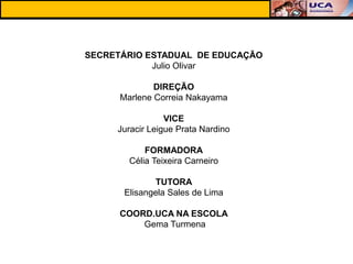 SECRETÁRIO ESTADUAL DE EDUCAÇÃO
            Julio Olivar

              DIREÇÃO
      Marlene Correia Nakayama

                 VICE
     Juracir Leigue Prata Nardino

            FORMADORA
        Célia Teixeira Carneiro

             TUTORA
      Elisangela Sales de Lima

      COORD.UCA NA ESCOLA
          Gema Turmena
 