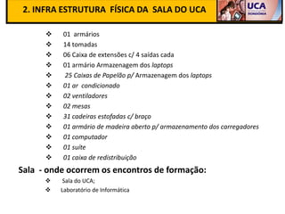2. INFRA ESTRUTURA FÍSICA DA SALA DO UCA

         01 armários
         14 tomadas
         06 Caixa de extensões c/ 4 saídas cada
         01 armário Armazenagem dos laptops
         25 Caixas de Papelão p/ Armazenagem dos laptops
         01 ar condicionado
         02 ventiladores
         02 mesas
         31 cadeiras estofadas c/ braço
         01 armário de madeira aberto p/ armazenamento dos carregadores
         01 computador
         01 suíte
         01 caixa de redistribuição
Sala - onde ocorrem os encontros de formação:
          Sala do UCA;
         Laboratório de Informática
 