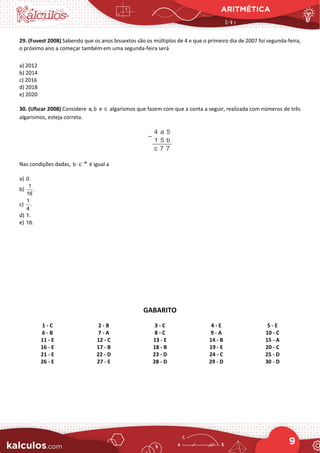 ARITMÉTICA
9
29. (Fuvest 2008) Sabendo que os anos bissextos são os múltiplos de 4 e que o primeiro dia de 2007 foi segunda-feira,
o próximo ano a começar também em uma segunda-feira será
a) 2012
b) 2014
c) 2016
d) 2018
e) 2020
30. (Ufscar 2008) Considere a, b e c algarismos que fazem com que a conta a seguir, realizada com números de três
algarismos, esteja correta.
Nas condições dadas, a
b c−
⋅ é igual a
a) 0.
b)
1
.
16
c)
1
.
4
d) 1.
e) 16.
GABARITO
1 - C 2 - B 3 - C 4 - E 5 - E
6 - B 7 - A 8 - C 9 - A 10 - C
11 - E 12 - C 13 - E 14 - B 15 - A
16 - E 17 - B 18 - B 19 - E 20 - C
21 - E 22 - D 23 - D 24 - C 25 - D
26 - E 27 - E 28 - D 29 - D 30 - D
 