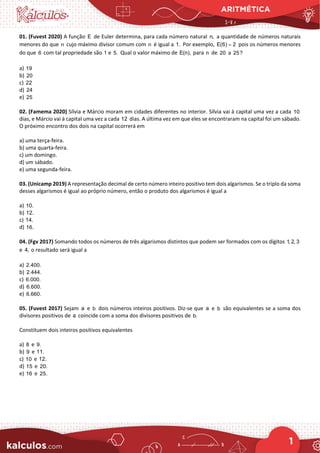 ARITMÉTICA
1
01. (Fuvest 2020) A função E de Euler determina, para cada número natural n, a quantidade de números naturais
menores do que n cujo máximo divisor comum com n é igual a 1. Por exemplo, E(6) 2
= pois os números menores
do que 6 com tal propriedade são 1 e 5. Qual o valor máximo de E(n), para n de 20 a 25?
a) 19
b) 20
c) 22
d) 24
e) 25
02. (Famema 2020) Sílvia e Márcio moram em cidades diferentes no interior. Sílvia vai à capital uma vez a cada 10
dias, e Márcio vai à capital uma vez a cada 12 dias. A última vez em que eles se encontraram na capital foi um sábado.
O próximo encontro dos dois na capital ocorrerá em
a) uma terça-feira.
b) uma quarta-feira.
c) um domingo.
d) um sábado.
e) uma segunda-feira.
03. (Unicamp 2019) A representação decimal de certo número inteiro positivo tem dois algarismos. Se o triplo da soma
desses algarismos é igual ao próprio número, então o produto dos algarismos é igual a
a) 10.
b) 12.
c) 14.
d) 16.
04. (Fgv 2017) Somando todos os números de três algarismos distintos que podem ser formados com os dígitos 1, 2, 3
e 4, o resultado será igual a
a) 2.400.
b) 2.444.
c) 6.000.
d) 6.600.
e) 6.660.
05. (Fuvest 2017) Sejam a e b dois números inteiros positivos. Diz-se que a e b são equivalentes se a soma dos
divisores positivos de a coincide com a soma dos divisores positivos de b.
Constituem dois inteiros positivos equivalentes
a) 8 e 9.
b) 9 e 11.
c) 10 e 12.
d) 15 e 20.
e) 16 e 25.
 