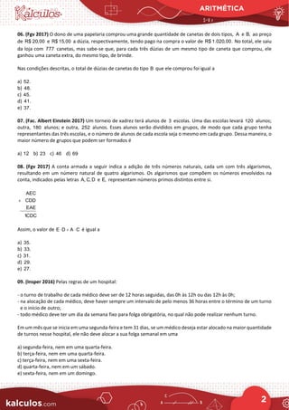 ARITMÉTICA
2
06. (Fgv 2017) O dono de uma papelaria comprou uma grande quantidade de canetas de dois tipos, A e B, ao preço
de R$ 20,00 e R$ 15,00 a dúzia, respectivamente, tendo pago na compra o valor de R$ 1.020,00. No total, ele saiu
da loja com 777 canetas, mas sabe-se que, para cada três dúzias de um mesmo tipo de caneta que comprou, ele
ganhou uma caneta extra, do mesmo tipo, de brinde.
Nas condições descritas, o total de dúzias de canetas do tipo B que ele comprou foi igual a
a) 52.
b) 48.
c) 45.
d) 41.
e) 37.
07. (Fac. Albert Einstein 2017) Um torneio de xadrez terá alunos de 3 escolas. Uma das escolas levará 120 alunos;
outra, 180 alunos; e outra, 252 alunos. Esses alunos serão divididos em grupos, de modo que cada grupo tenha
representantes das três escolas, e o número de alunos de cada escola seja o mesmo em cada grupo. Dessa maneira, o
maior número de grupos que podem ser formados é
a) 12 b) 23 c) 46 d) 69
08. (Fgv 2017) A conta armada a seguir indica a adição de três números naturais, cada um com três algarismos,
resultando em um número natural de quatro algarismos. Os algarismos que compõem os números envolvidos na
conta, indicados pelas letras A, C, D e E, representam números primos distintos entre si.
+
AEC
CDD
EAE
1CDC
Assim, o valor de E D A C
⋅ + ⋅ é igual a
a) 35.
b) 33.
c) 31.
d) 29.
e) 27.
09. (Insper 2016) Pelas regras de um hospital:
- o turno de trabalho de cada médico deve ser de 12 horas seguidas, das 0h às 12h ou das 12h às 0h;
- na alocação de cada médico, deve haver sempre um intervalo de pelo menos 36 horas entre o término de um turno
e o início de outro;
- todo médico deve ter um dia da semana fixo para folga obrigatória, no qual não pode realizar nenhum turno.
Em um mês que se inicia em uma segunda-feira e tem 31 dias, se um médico deseja estar alocado na maior quantidade
de turnos nesse hospital, ele não deve alocar a sua folga semanal em uma
a) segunda-feira, nem em uma quarta-feira.
b) terça-feira, nem em uma quarta-feira.
c) terça-feira, nem em uma sexta-feira.
d) quarta-feira, nem em um sábado.
e) sexta-feira, nem em um domingo.
 
