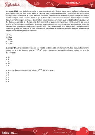 ARITMÉTICA
3
10. (Insper 2016) Uma floricultura recebe as flores que comercializa de seus fornecedores na forma de brotos que
ainda não floresceram. Esses brotos levam de 3 a 8 dias para começar a desabrochar e, quando iniciam, levam de 2 a
7 dias para abrir totalmente. As flores permanecem um dia totalmente abertas e depois começam a perder pétalas,
ficando feias para serem vendidas. Por mais que os floristas tenham experiência, não lhes é possível prever quantos
dias um broto levará para começar a desabrochar, pois isso pode ocorrer com igual probabilidade em qualquer um
dos dias desse período; e o tempo para abrir totalmente é igualmente imprevisível e independente do período
anterior. A floricultura precisará fazer a decoração para um casamento, com uma grande quantidade de flores, que
precisam estar totalmente abertas no dia da celebração. Qual a antecedência mais adequada para que a floricultura
receba um grande lote de flores de seus fornecedores, de modo a ter a maior quantidade de flores deste lote que
estejam conforme a exigência estabelecida?
a) 5 dias
b) 8 dias
c) 10 dias
d) 12 dias
e) 15 dias
11. (Insper 2016) Dez dados convencionais não viciados serão lançados simultaneamente. Se o produto dos números
obtidos nas faces dos dados for igual a 2 5 2
2 3 5 ,
⋅ ⋅ então a maior soma possível dos números obtidos nas faces dos
dez dados será
a) 30.
b) 31.
c) 32.
d) 33.
e) 34.
12. (Fgv 2016) O resto da divisão do número 2015
6 por 10 é igual a
a) 4.
b) 5.
c) 6.
d) 8.
e) 9.
 