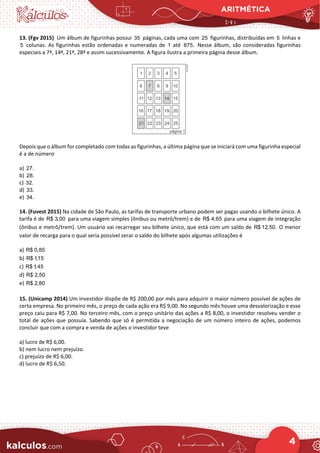 ARITMÉTICA
4
13. (Fgv 2015) Um álbum de figurinhas possui 35 páginas, cada uma com 25 figurinhas, distribuídas em 5 linhas e
5 colunas. As figurinhas estão ordenadas e numeradas de 1 até 875. Nesse álbum, são consideradas figurinhas
especiais a 7ª, 14ª, 21ª, 28ª e assim sucessivamente. A figura ilustra a primeira página desse álbum.
Depois que o álbum for completado com todas as figurinhas, a última página que se iniciará com uma figurinha especial
é a de número
a) 27.
b) 28.
c) 32.
d) 33.
e) 34.
14. (Fuvest 2015) Na cidade de São Paulo, as tarifas de transporte urbano podem ser pagas usando o bilhete único. A
tarifa é de R$ 3,00 para uma viagem simples (ônibus ou metrô/trem) e de R$ 4,65 para uma viagem de integração
(ônibus e metrô/trem). Um usuário vai recarregar seu bilhete único, que está com um saldo de R$ 12,50. O menor
valor de recarga para o qual seria possível zerar o saldo do bilhete após algumas utilizações é
a) R$ 0,85
b) R$ 1,15
c) R$ 1,45
d) R$ 2,50
e) R$ 2,80
15. (Unicamp 2014) Um investidor dispõe de R$ 200,00 por mês para adquirir o maior número possível de ações de
certa empresa. No primeiro mês, o preço de cada ação era R$ 9,00. No segundo mês houve uma desvalorização e esse
preço caiu para R$ 7,00. No terceiro mês, com o preço unitário das ações a R$ 8,00, o investidor resolveu vender o
total de ações que possuía. Sabendo que só é permitida a negociação de um número inteiro de ações, podemos
concluir que com a compra e venda de ações o investidor teve
a) lucro de R$ 6,00.
b) nem lucro nem prejuízo.
c) prejuízo de R$ 6,00.
d) lucro de R$ 6,50.
 