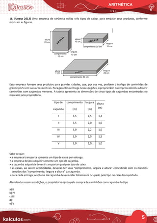 ARITMÉTICA
5
16. (Unesp 2013) Uma empresa de cerâmica utiliza três tipos de caixas para embalar seus produtos, conforme
mostram as figuras.
Essa empresa fornece seus produtos para grandes cidades, que, por sua vez, proíbem o tráfego de caminhões de
grande porte em suas áreas centrais. Para garantir a entrega nessas regiões, o proprietário da empresa decidiu adquirir
caminhões com caçambas menores. A tabela apresenta as dimensões de cinco tipos de caçambas encontradas no
mercado pelo proprietário.
tipo de
caçamba
comprimento
(m)
largura
(m)
altura
(m)
I 3,5 2,5 1,2
II 3,5 2,0 1,0
III 3,0 2,2 1,0
IV 3,0 2,0 1,5
V 3,0 2,0 1,0
Sabe-se que:
• a empresa transporta somente um tipo de caixa por entrega.
• a empresa deverá adquirir somente um tipo de caçamba.
• a caçamba adquirida deverá transportar qualquer tipo de caixa.
• as caixas, ao serem acomodadas, deverão ter seus “comprimento, largura e altura” coincidindo com os mesmos
sentidos dos “comprimento, largura e altura” da caçamba.
• para cada entrega, o volume da caçamba deverá estar totalmente ocupado pelo tipo de caixa transportado.
Atendendo a essas condições, o proprietário optou pela compra de caminhões com caçamba do tipo
a) II
b) IV
c) III
d) I
e) V
 