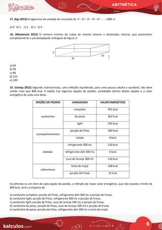 ARITMÉTICA
6
17. (Fgv 2013) O algarismo da unidade do resultado de 1! 2! 3! 4! 5! ... 999!
− + − + − + é
a) 0 b) 1 c) 2 d) 3 e) 4
18. (Mackenzie 2012) O número mínimo de cubos de mesmo volume e dimensões inteiras, que preenchem
completamente o paralelepípedo retângulo da figura, é
a) 64
b) 90
c) 48
d) 125
e) 100
19. (Unesp 2012) Segundo nutricionistas, uma refeição equilibrada, para uma pessoa adulta e saudável, não deve
conter mais que 800 kcal. A tabela traz algumas opções de pedido, variedades dentro destas opções e o valor
energético de cada uma delas.
OPÇÕES DE PEDIDO VARIEDADES VALOR ENERGÉTICO
sanduíches
completo 491 kcal
de peixe 362 kcal
light 295 kcal
acompanhamentos
porção de fritas 206 kcal
salada 8 kcal
bebidas
refrigerante 300 mL 120 kcal
refrigerante diet 300 mL 0 kcal
suco de laranja 300 mL 116 kcal
sobremesas
torta de maçã 198 kcal
porção de frutas 25 kcal
Escolhendo-se um item de cada opção de pedido, a refeição de maior valor energético, que não exceda o limite de
800 kcal, será a composta de
a) sanduíche completo, porção de fritas, refrigerante diet 300 mL e porção de frutas.
b) sanduíche light, porção de fritas, refrigerante 300 mL e porção de frutas.
c) sanduíche light, porção de fritas, suco de laranja 300 mL e porção de frutas.
d) sanduíche de peixe, porção de fritas, suco de laranja 300 mL e porção de frutas.
e) sanduíche de peixe, porção de fritas, refrigerante diet 300 mL e torta de maçã.
 