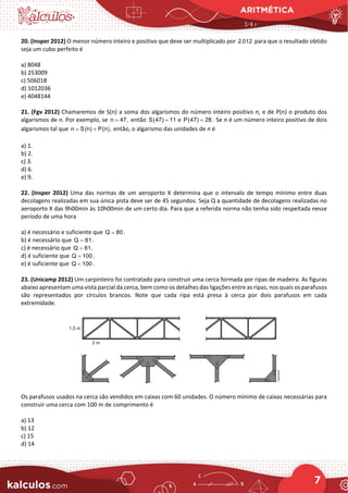 ARITMÉTICA
7
20. (Insper 2012) O menor número inteiro e positivo que deve ser multiplicado por 2.012 para que o resultado obtido
seja um cubo perfeito é
a) 8048
b) 253009
c) 506018
d) 1012036
e) 4048144
21. (Fgv 2012) Chamaremos de S(n) a soma dos algarismos do número inteiro positivo n, e de P(n) o produto dos
algarismos de n. Por exemplo, se n 47,
= então S(47) 11
= e P(47) 28.
= Se n é um número inteiro positivo de dois
algarismos tal que n S(n) P(n),
= + então, o algarismo das unidades de n é
a) 1.
b) 2.
c) 3.
d) 6.
e) 9.
22. (Insper 2012) Uma das normas de um aeroporto X determina que o intervalo de tempo mínimo entre duas
decolagens realizadas em sua única pista deve ser de 45 segundos. Seja Q a quantidade de decolagens realizadas no
aeroporto X das 9h00min às 10h00min de um certo dia. Para que a referida norma não tenha sido respeitada nesse
período de uma hora
a) é necessário e suficiente que Q 80
= .
b) é necessário que Q 81
= .
c) é necessário que Q 81
> .
d) é suficiente que Q 100
= .
e) é suficiente que Q 100
< .
23. (Unicamp 2012) Um carpinteiro foi contratado para construir uma cerca formada por ripas de madeira. As figuras
abaixo apresentam uma vista parcial da cerca, bem como os detalhes das ligações entre as ripas, nos quais os parafusos
são representados por círculos brancos. Note que cada ripa está presa à cerca por dois parafusos em cada
extremidade.
Os parafusos usados na cerca são vendidos em caixas com 60 unidades. O número mínimo de caixas necessárias para
construir uma cerca com 100 m de comprimento é
a) 13
b) 12
c) 15
d) 14
 