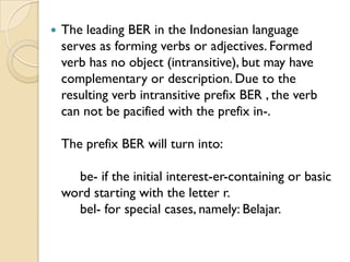    The leading BER in the Indonesian language
    serves as forming verbs or adjectives. Formed
    verb has no object (intransitive), but may have
    complementary or description. Due to the
    resulting verb intransitive prefix BER , the verb
    can not be pacified with the prefix in-.

    The prefix BER will turn into:

      be- if the initial interest-er-containing or basic
    word starting with the letter r.
      bel- for special cases, namely: Belajar.
 