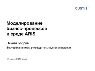 Моделирование
бизнес-процессов
в среде ARIS
Никита Бобров
Ведущий аналитик, руководитель группы внедрения
13 июня 2013 года
 