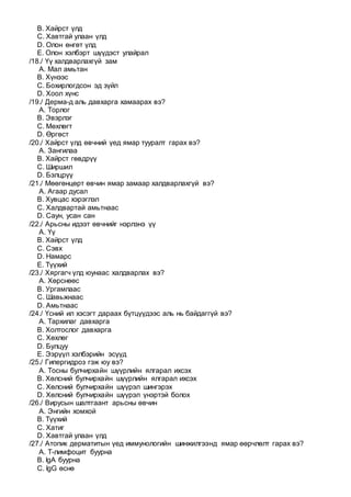 B. Хайрст үлд
C. Хавтгай улаан үлд
D. Олон өнгөт үлд
E. Олон хэлбэрт шүүдэст улайрал
/18./ Үү халдварлахгүй зам
A. Мал амьтан
B. Хүнээс
C. Бохирлогдсон эд зүйл
D. Хоол хүнс
/19./ Дерма-д аль давхарга хамаарах вэ?
A. Торлог
B. Эвэрлэг
C. Мөхлөгт
D. Өргөст
/20./ Хайрст үлд өвчний үед ямар тууралт гарах вэ?
A. Зангилаа
B. Хайрст гөвдрүү
C. Ширшил
D. Бэлцрүү
/21./ Мөөгөнцөрт өвчин ямар замаар халдварлахгүй вэ?
A. Агаар дусал
B. Хувцас хэрэглэл
C. Халдвартай амьтнаас
D. Саун, усан сан
/22./ Арьсны идээт өвчнийг нэрлэнэ үү
A. Үү
B. Хайрст үлд
C. Сэвх
D. Намарс
E. Түүхий
/23./ Хяргагч үлд юунаас халдварлах вэ?
A. Хөрснөөс
B. Ургамлаас
C. Шавьжнаас
D. Амьтнаас
/24./ Үсний ил хэсэгт дараах бүтцүүдээс аль нь байдаггүй вэ?
A. Тархилаг давхарга
B. Холтослог давхарга
C. Хөхлөг
D. Булцуу
E. Ээрүүл хэлбэрийн эсүүд
/25./ Гипергидроз гэж юу вэ?
A. Тосны булчирхайн шүүрлийн ялгарал ихсэх
B. Хөлсний булчирхайн шүүрлийн ялгарал ихсэх
C. Хөлсний булчирхайн шүүрэл шингэрэх
D. Хөлсний булчирхайн шүүрэл үнэртэй болох
/26./ Вирусын шалтгаант арьсны өвчин
A. Энгийн хомхой
B. Түүхий
C. Хатиг
D. Хавтгай улаан үлд
/27./ Атопик дерматитын үед иммунологийн шинжилгээнд ямар өөрчлөлт гарах вэ?
A. Т-лимфоцит буурна
B. IgA буурна
C. IgG өснө
 