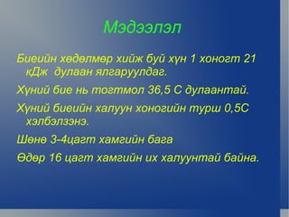 Мэдээлэл
    Биеийн хөдөлмөр хийж буй хүн 1 хоногт 21
     кДж дулаан ялгаруулдаг.
    Хүний бие нь тогтмол 36,5 С дулаантай.
    Хүний биеийн халуун хоногийн турш 0,5С
     хэлбэлзэнэ.
    Шөнө 3-4цагт хамгийн бага
    Өдөр 16 цагт хамгийн их халуунтай байна.


                          
 
