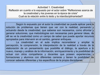 Actividad 1. Creatividad
Reflexión en cuanto a lo expuesto por el actor sobre “Reflexiones acerca de
la creatividad y los jovenes en la época de crisis”
Cual es la relación entre lo leido y la interdisciplinariedad?

Según lo expuesto por el autor la creatividad se puede aplicar para la
solución de problemas que tienen que ver con la realidad, pensando y
actuando desde la creatividad, que saberes son necesarios, como afrontar y
generar soluciones, que metodologías son necesarias para generar ideas, de
alli se ve la creatividad como un campo de saber que puede aportar recursos
apropiados para intervenir en el cambio, generar enfoques.
La creatividad en el aula implica reconsiderar y ampliar la
percepción, la comprensión, la interpretación de la realidad a través de la
elaboración de un pensamiento que posibilite el diálogo, la apertura a lo
nuevo, manejo y análisis de la información, enrriquecimiento y la posibilidad de
actuar con otros compañeros y docentes que poseen experiencias y
formaciones y alumnos con diferentes carreras y tienen la posibilidad de
conocer saberes diferentas y los especificos de la propia disciplianas.

 