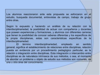 Los alumnos reaccionaron ante esta propuesta se esforzaron en el
estudio, busqueda documental, entrevistas de campo, trabajo de grupo
entre otras.
Según lo expuesto y haciendo un análisis de su relación con la
interdisciplinariedad, la posibilidad de actuar con compañeros y docentes
que poseen experiencias y formaciones, y alumnos con diferentes carreras
que tienen la posibilidad de conocer saberes diferentas y los especificos de
la propia disciplianas, estas son caracteristicas especificas de la
interdisciplinariedad.
El
término
interdisciplinariedad,
empleado
en
sentido
general, significa el establecimiento de relaciones entre disciplinas, relación
puesta en evidencia por un procedimiento pedagógico particular, es la
relación o integración entre disciplinas. Esta integración o intercambio entre
disciplinas es de naturaleza intrínseca de sus métodos, o sea, al momento
de abordar un problema u objeto de estudio sus métodos son comunes, de
una u otra área del conocimiento.

 