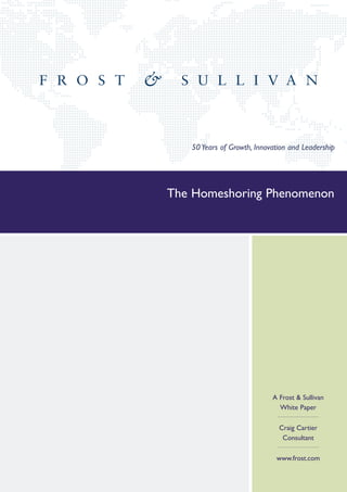 50 Years of Growth, Innovation and Leadership




The Homeshoring Phenomenon




                            A Frost & Sullivan
                              White Paper

                              Craig Cartier
                               Consultant

                             www.frost.com
 