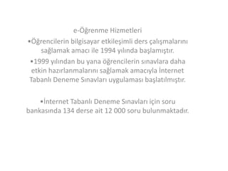 e-Öğrenme Hizmetleri
•Öğrencilerin bilgisayar etkileşimli ders çalışmalarını
sağlamak amacı ile 1994 yılında başlamıştır.
•1999 yılından bu yana öğrencilerin sınavlara daha
etkin hazırlanmalarını sağlamak amacıyla İnternet
Tabanlı Deneme Sınavları uygulaması başlatılmıştır.
•İnternet Tabanlı Deneme Sınavları için soru
bankasında 134 derse ait 12 000 soru bulunmaktadır.

 