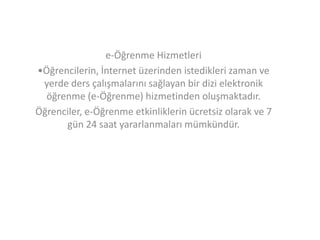e-Öğrenme Hizmetleri
•Öğrencilerin, İnternet üzerinden istedikleri zaman ve
yerde ders çalışmalarını sağlayan bir dizi elektronik
öğrenme (e-Öğrenme) hizmetinden oluşmaktadır.
Öğrenciler, e-Öğrenme etkinliklerin ücretsiz olarak ve 7
gün 24 saat yararlanmaları mümkündür.

 
