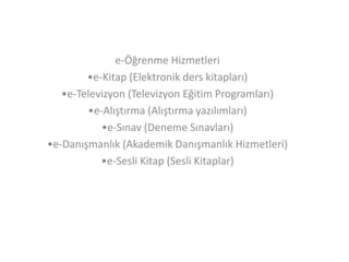 e-Öğrenme Hizmetleri
•e-Kitap (Elektronik ders kitapları)
•e-Televizyon (Televizyon Eğitim Programları)
•e-Alıştırma (Alıştırma yazılımları)
•e-Sınav (Deneme Sınavları)
•e-Danışmanlık (Akademik Danışmanlık Hizmetleri)
•e-Sesli Kitap (Sesli Kitaplar)

 