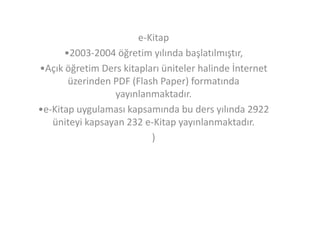 e-Kitap
•2003-2004 öğretim yılında başlatılmıştır,
•Açık öğretim Ders kitapları üniteler halinde İnternet
üzerinden PDF (Flash Paper) formatında
yayınlanmaktadır.
•e-Kitap uygulaması kapsamında bu ders yılında 2922
üniteyi kapsayan 232 e-Kitap yayınlanmaktadır.
)

 