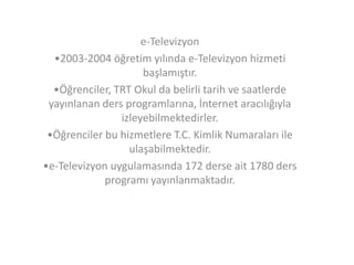 e-Televizyon
•2003-2004 öğretim yılında e-Televizyon hizmeti
başlamıştır.
•Öğrenciler, TRT Okul da belirli tarih ve saatlerde
yayınlanan ders programlarına, İnternet aracılığıyla
izleyebilmektedirler.
•Öğrenciler bu hizmetlere T.C. Kimlik Numaraları ile
ulaşabilmektedir.
•e-Televizyon uygulamasında 172 derse ait 1780 ders
programı yayınlanmaktadır.

 