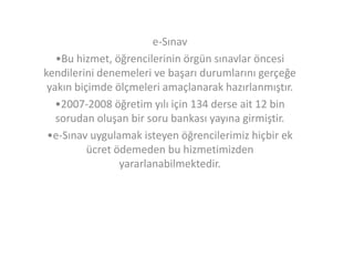 e-Sınav
•Bu hizmet, öğrencilerinin örgün sınavlar öncesi
kendilerini denemeleri ve başarı durumlarını gerçeğe
yakın biçimde ölçmeleri amaçlanarak hazırlanmıştır.
•2007-2008 öğretim yılı için 134 derse ait 12 bin
sorudan oluşan bir soru bankası yayına girmiştir.
•e-Sınav uygulamak isteyen öğrencilerimiz hiçbir ek
ücret ödemeden bu hizmetimizden
yararlanabilmektedir.

 