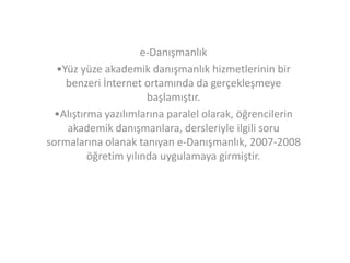 e-Danışmanlık
•Yüz yüze akademik danışmanlık hizmetlerinin bir
benzeri İnternet ortamında da gerçekleşmeye
başlamıştır.
•Alıştırma yazılımlarına paralel olarak, öğrencilerin
akademik danışmanlara, dersleriyle ilgili soru
sormalarına olanak tanıyan e-Danışmanlık, 2007-2008
öğretim yılında uygulamaya girmiştir.

 