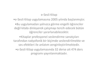 e-Sesli Kitap
•e-Sesli Kitap uygulamasına 2005 yılında başlanmıştır.
•Bu uygulamadan yalnızca görme engelli öğrenciler
değil kitabı dinleyerek çalışmayı tercih edecek bütün
öğrenciler yararlanabilecektir.
•Kitaplar profesyonel seslendirme sanatçıları
tarafından radyofonik bir biçimde seslendirilmekte ve
ses efektleri ile anlatım zenginleştirilmektedir.
•e-Sesli Kitap uygulamasında 32 derse ait 474 ders
programı yayınlanmaktadır.

 