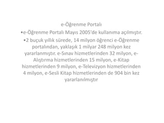 e-Öğrenme Portalı
•e-Öğrenme Portalı Mayıs 2005'de kullanıma açılmıştır.
•2 buçuk yıllık sürede, 14 milyon öğrenci e-Öğrenme
portalından, yaklaşık 1 milyar 248 milyon kez
yararlanmıştır. e-Sınav hizmetlerinden 32 milyon, eAlıştırma hizmetlerinden 15 milyon, e-Kitap
hizmetlerinden 9 milyon, e-Televizyon hizmetlerinden
4 milyon, e-Sesli Kitap hizmetlerinden de 904 bin kez
yararlanılmıştır

 