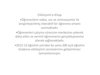 Etkileşimli e-Kitap
•Öğrenenlere video, ses ve animasyonlar ile
zenginleştirilmiş interaktif bir öğrenme ortamı
sunmaktadır.
•Öğrenenleri çalışma sürecinin merkezine çekerek
daha etkin ve verimli öğrenmenin gerçekleşmesine
olanak sağlamaktadır.
•2012-13 öğretim yılından bu yana 200 açık öğretim
kitabının etkileşimli sürümlerinin geliştirilmesi
tamamlanmıştır.

 