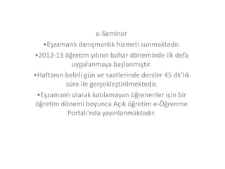 e-Seminer
•Eşzamanlı danışmanlık hizmeti sunmaktadır.
•2012-13 öğretim yılının bahar döneminde ilk defa
uygulanmaya başlanmıştır.
•Haftanın belirli gün ve saatlerinde dersler 45 dk’lık
süre ile gerçekleştirilmektedir.
•Eşzamanlı olarak katılamayan öğrenenler için bir
öğretim dönemi boyunca Açık öğretim e-Öğrenme
Portalı’nda yayınlanmaktadır.

 