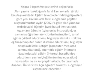 Kısaca E-ogrenme çesitlerine değinirsek;
Alan yazına bakıldığında farklı kavramlarla sürekli
karşılaşılmaktadır. Eğitim teknolojilerindeki gelişmelere
gore yeni kavramlarla farklı e-ogrenme çeşitleri
oluşturulmustur. Aydın (2002) ‘a göre alan yazında;
web destekli öğretim (web based instruction),
eşzamanlı öğretim (syncronize instruction), eş
zamansız öğretim (asyncronize instruction), sanal
eğitim (virtual education), bilgisayar destekli uzaktan
eğitim (computer based distance education), bilgisayar
ortamlı/destekli iletişim (computer-mediated
communicaitons), internetle eğitim İnternete
dayalı/destekli eğitim (İnternet based/aided
education), çevrimiçi eğitim (online education)
kavramları ile sık karşılaşılmaktadır. Bu taramada
Anadolu Üniversitesi Açık öğretim Fakültesi e-öğrenme
sistemi incelenecektir.

 
