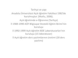 Tarihçe ve yapı
Anadolu Üniversitesi Açık öğretim Fakültesi 1982’de
kurulmuştur. (Mutlu, 2006).
Açık öğretimde e-Öğrenme (Tarihçe)

1989-1990 AÖF Bilgisayar Destekli Eğitim Birimi’nin
kuruluşu

1992-1999 Açık öğretim BDE Laboratuvarları’nın
kuruluşu (15 laboratuvar)

Açık öğretim ders yazılımlarının üretimi (20 ders
yazılımı)

 