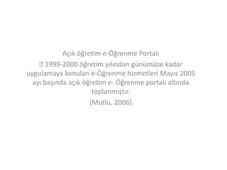 Açık öğretim e-Öğrenme Portalı

1999-2000 öğretim yılından günümüze kadar
uygulamaya konulan e-Öğrenme hizmetleri Mayıs 2005
ayı başında açık öğretim e- Öğrenme portalı altında
toplanmıştır.
(Mutlu, 2006).

 