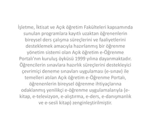 İşletme, İktisat ve Açık öğretim Fakülteleri kapsamında
sunulan programlara kayıtlı uzaktan öğrenenlerin
bireysel ders çalışma süreçlerini ve faaliyetlerini
desteklemek amacıyla hazırlanmış bir öğrenme
yönetim sistemi olan Açık öğretim e-Öğrenme
Portalı’nın kuruluş öyküsü 1999 yılına dayanmaktadır.
Öğrencilerin sınavlara hazırlık süreçlerini destekleyici
çevrimiçi deneme sınavları uygulaması (e-sınav) ile
temelleri atılan Açık öğretim e-Öğrenme Portalı,
öğrenenlerin bireysel öğrenme ihtiyaçlarına
odaklanmış yenilikçi e-öğrenme uygulamalarıyla (ekitap, e-televizyon, e-alıştırma, e-ders, e-danışmanlık
ve e-sesli kitap) zenginleştirilmiştir.

 