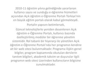 2010-11 öğretim yılına gelindiğinde yararlanan
kullanıcı sayısı ve sunduğu e-öğrenme hizmetleri
açısından Açık öğretim e-Öğrenme Portalı Türkiye’nin
en büyük eğitim portalı olarak kabul görmekteydi.
Portalin yapısını betimlersek,
Güncel teknolojilerle yeniden desenlenen Açık
öğretim e-Öğrenme Portalı, kullanıcı bazında
özelleştirilmiş modüler bir öğrenme yönetim
sistemidir. Rol tabanlı bir hiyerarşi ile yönetilen Açık
öğretim e-Öğrenme Portalı’nda her programın kendine
ait bir web sitesi bulunmaktadır. Programa ilişkin genel
bilgiler, program kapsamında okutulan derslerin
tanıtım bilgileri, akademik takvim ve duyurular ilgili
programın web sitesi üzerinden kullanıcıların bilgisine
sunulmaktadır.

 